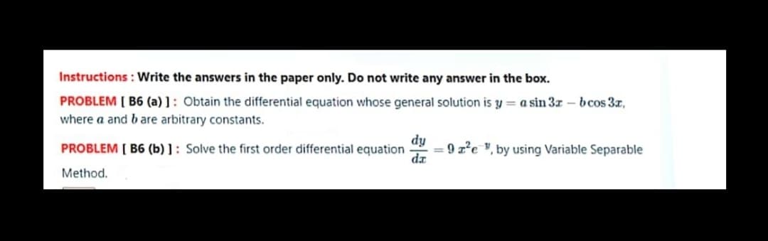 Instructions: Write the answers in the paper only. Do not write any answer in the box.
PROBLEM [ B6 (a) ] : Obtain the differential equation whose general solution is y = a sin 37 – bcos 3z,
where a and b are arbitrary constants.
dy
= 9 z²e ", by using Variable Separable
da
PROBLEM [ B6 (b) ] : Solve the first order differential equation
Method.
