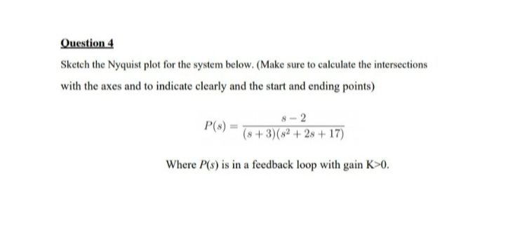 Question 4
Sketch the Nyquist plot for the system bellow. (Make sure to calculate the intersections
with the axes and to indicate clearly and the start and ending points)
8-2
P(s)
(8+3)(82+28+ 17)
Where P(s) is in a feedback loop with gain K>0.
