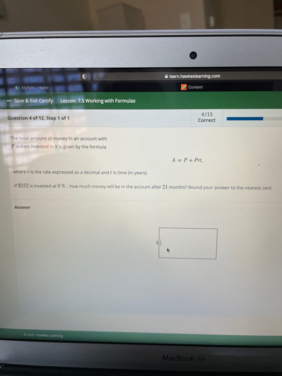 A learn.hawkeslearning.com
S) MyPath Home
Content
- Save & Exit Certify Lesson: 7.5 Working with Formulas
4/15
Question 4 of 12, Step 1 of 1
Correct
The total amount of money in an account with
P dollars invested in it is given by the formula
A = P+ Prt,
where r is the rate expressed as a decimal and t is time (in years).
If $552 is invested at 9 %, how much money will be in the account after 21 months? Round your answer to the nearest cent.
Answer
62021 Hawkes Learning
MacBook Air
