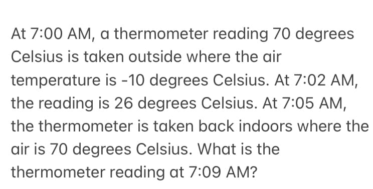 At 7:00 AM, a thermometer reading 70 degrees
Celsius is taken outside where the air
temperature is -10 degrees Celsius. At 7:02 AM,
the reading is 26 degrees Celsius. At 7:05 AM,
the thermometer is taken back indoors where the
air is 70 degrees Celsius. What is the
thermometer reading at 7:09 AM?
