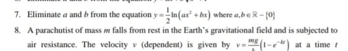 7. Eliminate a and b from the equation y=In (ax² + bx) where a,beR - {0}
8. A parachutist of mass m falls from rest in the Earth's gravitational field and is subjected to
air resistance. The velocity v (dependent) is given by v=:
mg
(1-e at a time t
