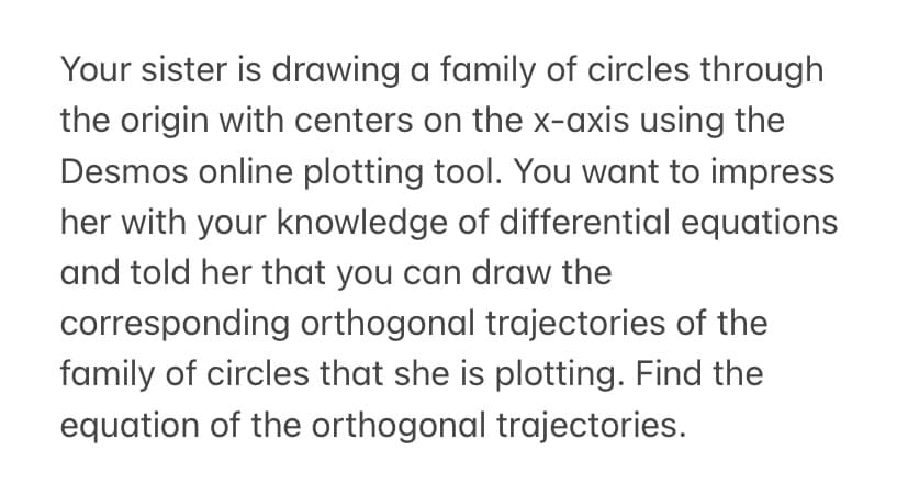 Your sister is drawing a family of circles through
the origin with centers on the x-axis using the
Desmos online plotting tool. You want to impress
her with your knowledge of differential equations
and told her that you can draw the
corresponding orthogonal trajectories of the
family of circles that she is plotting. Find the
equation of the orthogonal trajectories.
