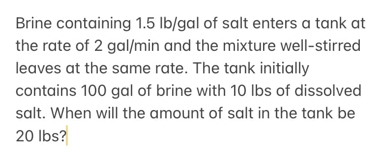 Brine containing 1.5 lb/gal of salt enters a tank at
the rate of 2 gal/min and the mixture well-stirred
leaves at the same rate. The tank initially
contains 100 gal of brine with 10 Ibs of dissolved
salt. When will the amount of salt in the tank be
20 Ibs?
