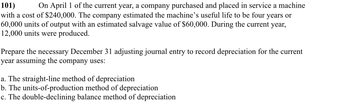 101)
On April 1 of the current year, a company purchased and placed in service a machine
with a cost of $240,000. The company estimated the machine's useful life to be four years or
60,000 units of output with an estimated salvage value of $60,000. During the current year,
12,000 units were produced.
Prepare the necessary December 31 adjusting journal entry to record depreciation for the current
year assuming the company uses:
a. The straight-line method of depreciation
b. The units-of-production method of depreciation
c. The double-declining balance method of depreciation