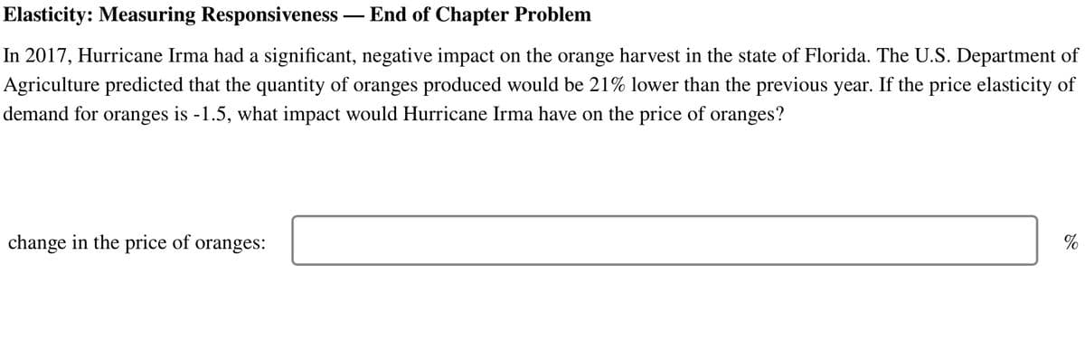 Elasticity: Measuring Responsiveness - End of Chapter Problem
In 2017, Hurricane Irma had a significant, negative impact on the orange harvest in the state of Florida. The U.S. Department of
Agriculture predicted that the quantity of oranges produced would be 21% lower than the previous year. If the price elasticity of
demand for oranges is -1.5, what impact would Hurricane Irma have on the price of oranges?
change in the price of oranges:
%