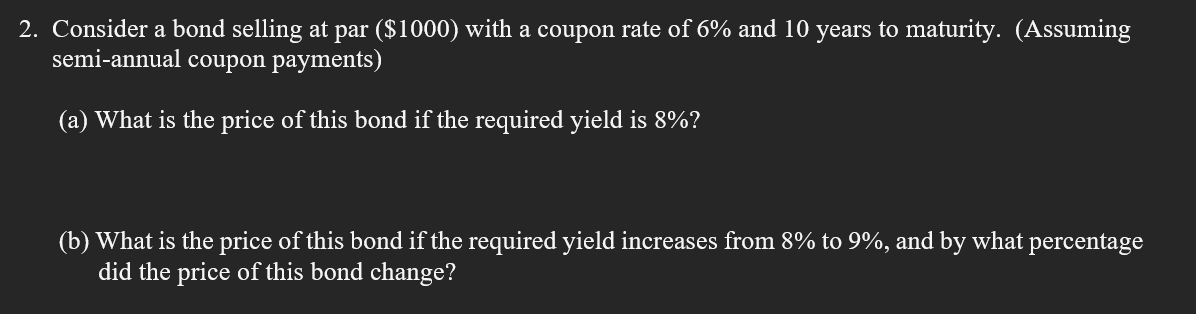 2. Consider a bond selling at par ($1000) with a coupon rate of 6% and 10 years to maturity. (Assuming
semi-annual coupon payments)
(a) What is the price of this bond if the required yield is 8%?
(b) What is the price of this bond if the required yield increases from 8% to 9%, and by what percentage
did the price of this bond change?
