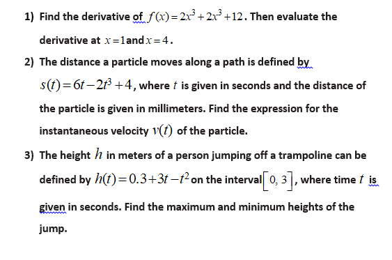 1) Find the derivative of f(x)= 2x° + 2x+12. Then evaluate the
derivative at x=1andx= 4.
2) The distance a particle moves along a path is defined by
s(t)=6t–2 +4, where t is given in seconds and the distance of
the particle is given in millimeters. Find the expression for the
instantaneous velocity v(f) of the particle.
3) The height h in meters of a person jumping off a trampoline can be
defined by h(t)=0.3+3t –²on the interval 0, 3], where time t is.
given in seconds. Find the maximum and minimum heights of the
jump.
