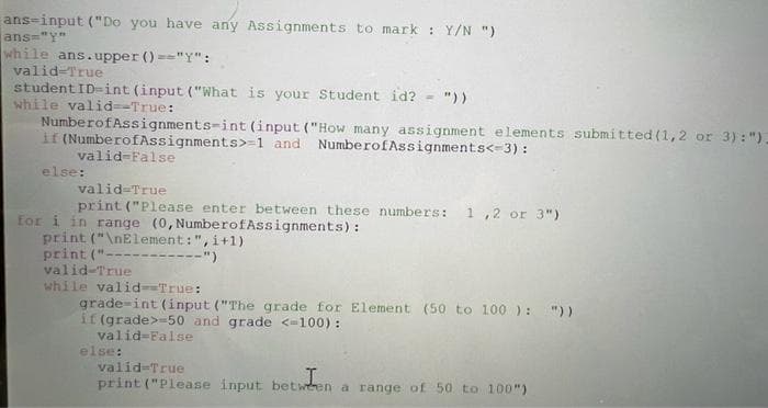 ans-input ("Do you have any Assignments to mark : Y/N ")
ans="Y"
while ans.upper ()=="Y":
valid-True
student ID-int (input ("What is your Student id? = "))
while valid--True:
Numberof Assignments-int (input ("How many assignment elements submitted (1,2 or 3): ");
if (NumberofAssignments>-1 and Numberof Assignments<-3):
valid-False
else:
valid=True
print ("Please enter between these numbers: 1,2 or 3")
for i in range (0, NumberofAssignments):
print("\nElement: ", i+1)
print ("-
valid-True
while valid-=True:
grade-int (input ("The grade for Element (50 to 100): "))
if (grade>-50 and grade <-100):
valid-False
else:
valid=True
I
print ("Please input between a range of 50 to 100")