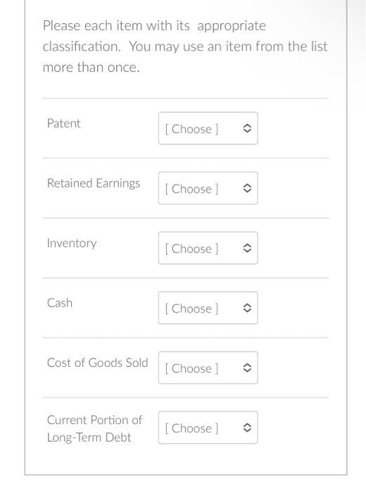 Please each item with its appropriate
classification. You may use an item from the list
more than once.
Patent
Retained Earnings
Inventory
Cash
Cost of Goods Sold
Current Portion of
Long-Term Debt
[Choose ]
[Choose ]
[Choose ]
[Choose ]
[Choose ]
[Choose ]
✪
<>
<>
<>
✪
<>