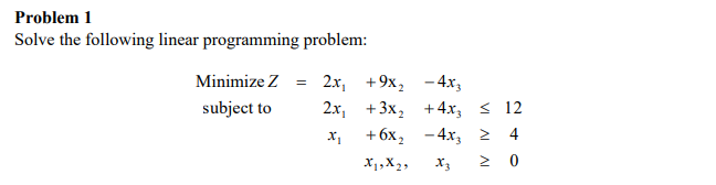 Problem 1
Solve the following linear programming problem:
Minimize Z =
subject to
2x₁ +9x₂
2x₁
X₁
+3x₂
+ 6x₂
X19X29
- 4x3
+4x, ≤ 12
-4x₂ ≥ 4
X3 Σ 0