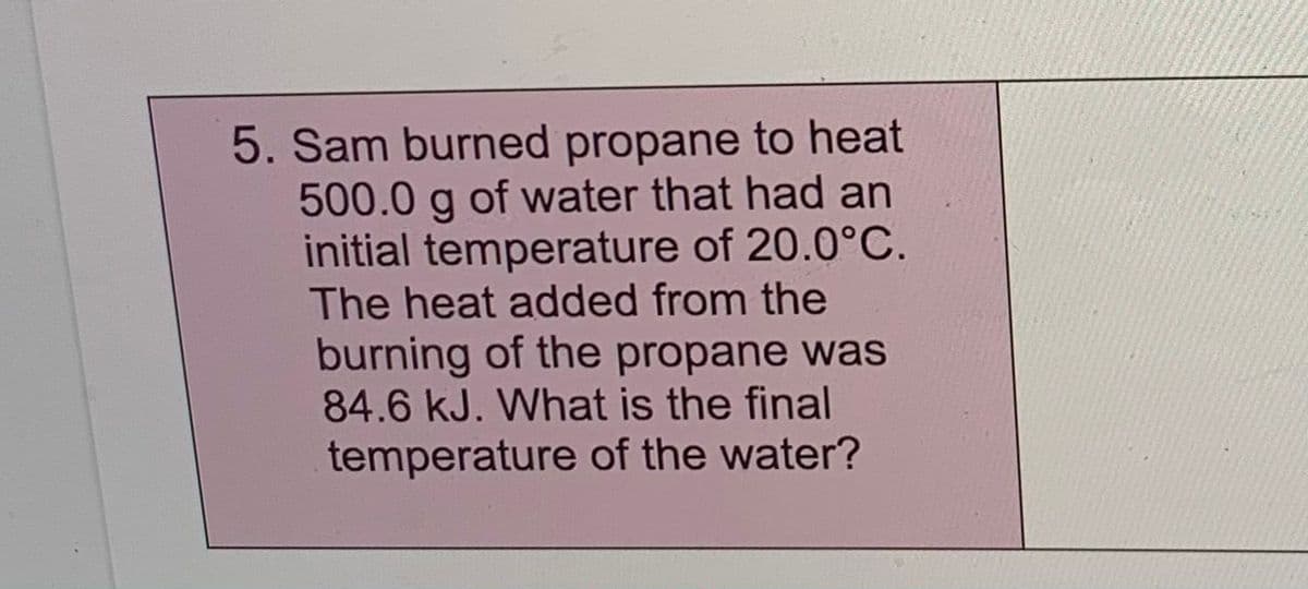 5. Sam burned propane to heat
of water that had an
500.0
initial temperature of 20.0°C.
The heat added from the
burning of the propane was
84.6 kJ. What is the final
temperature of the water?
