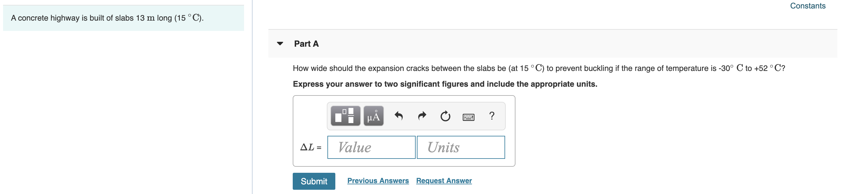 Constants
A concrete highway is built of slabs 13 m long (15 ° C).
Part A
How wide should the expansion cracks between the slabs be (at 15 °C) to prevent buckling if the range of temperature is -30° C to +52 ° C?
Express your answer to two significant figures and include the appropriate units.
HẢ
?
AL =
Value
Units
Submit
Previous Answers Request Answer
