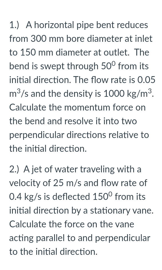 1.) A horizontal pipe bent reduces
from 300 mm bore diameter at inlet
to 150 mm diameter at outlet. The
bend is swept through 50° from its
initial direction. The flow rate is 0.05
m3/s and the density is 1000 kg/m³.
Calculate the momentum force on
the bend and resolve it into two
perpendicular directions relative to
the initial direction.
2.) A jet of water traveling with a
velocity of 25 m/s and flow rate of
0.4 kg/s is deflected 150° from its
initial direction by a stationary vane.
Calculate the force on the vane
acting parallel to and perpendicular
to the initial direction.
