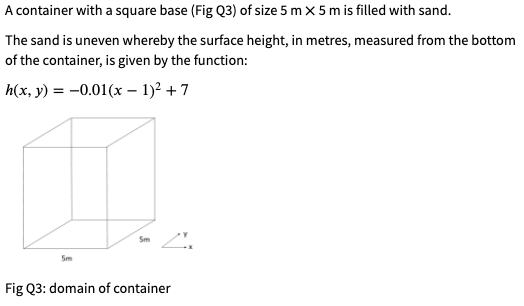 A container with a square base (Fig Q3) of size 5 m x 5 m is filled with sand.
The sand is uneven whereby the surface height, in metres, measured from the bottom
of the container, is given by the function:
h(x, y) = -0.01(x - 1)2 + 7
Sm
Sm
Fig Q3: domain of container
