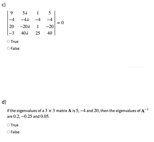 c)
9
5A
1
5
-4
-4A
-4
-4
= 0
20
-201
1
-20
-3
402
25
40
O True
O False
d)
If the eigenvalues of a 3 x 3 matrix A is 5, –4 and 20, then the eigenvalues of A-
are 0.2, –0.25 and 0.05.
True
O False
