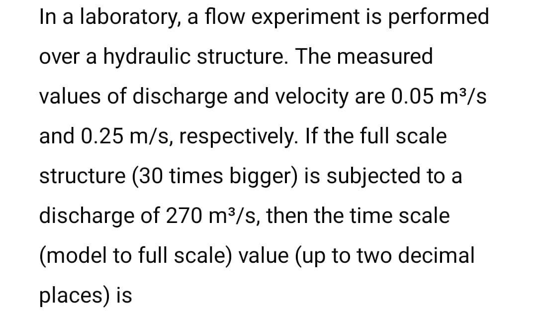 In a laboratory, a flow experiment is performed
over a hydraulic structure. The measured
values of discharge and velocity are 0.05 m³/s
and 0.25 m/s, respectively. If the full scale
structure (30 times bigger) is subjected to a
discharge of 270 m³/s, then the time scale
(model to full scale) value (up to two decimal
places) is