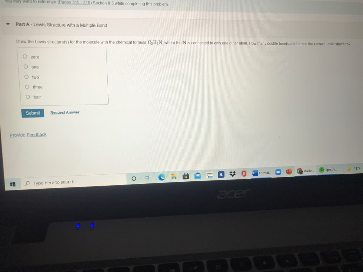 You máy want to reference (Pages 315 -319) Section 8.5 while completing this problem.
Part A-Lewis Structure with a Multiple Bond
Draw the Lewis structure(s) for the molecule with the chemical formula C, HN where the N is connected to only one other atom. How many double bonds are there in the correct Lewis structure?
O zero
one
two
three
O four
Submit
Request Answer
Provide Feedback
Spotify
61°F
Master.
Formal...
O Type here to search
acer
O o o o
