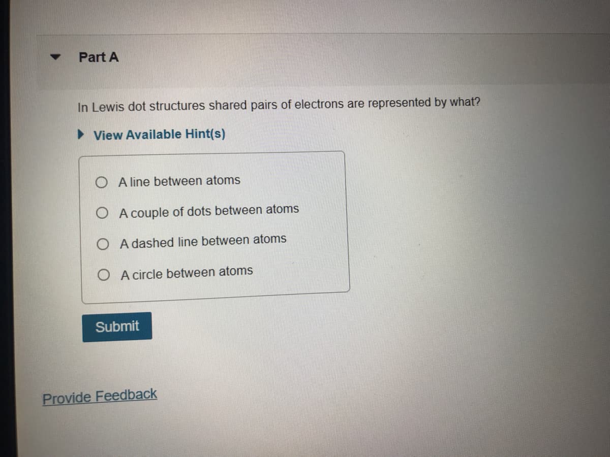 Part A
In Lewis dot structures shared pairs of electrons are represented by what?
> View Available Hint(s)
O A line between atoms
A couple of dots between atoms
O A dashed line between atoms
O A circle between atoms
Submit
Provide Feedback
