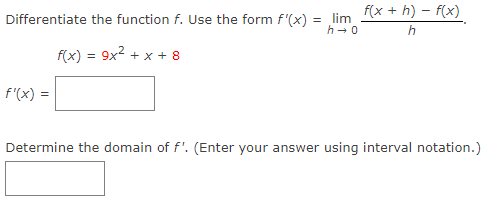 Differentiate the function f. Use the form f'(x) =
f(x) = 9x² + x + 8
f'(x) = =
lim
h→0
f(x +h)-f(x)
h
Determine the domain of f'. (Enter your answer using interval notation.)