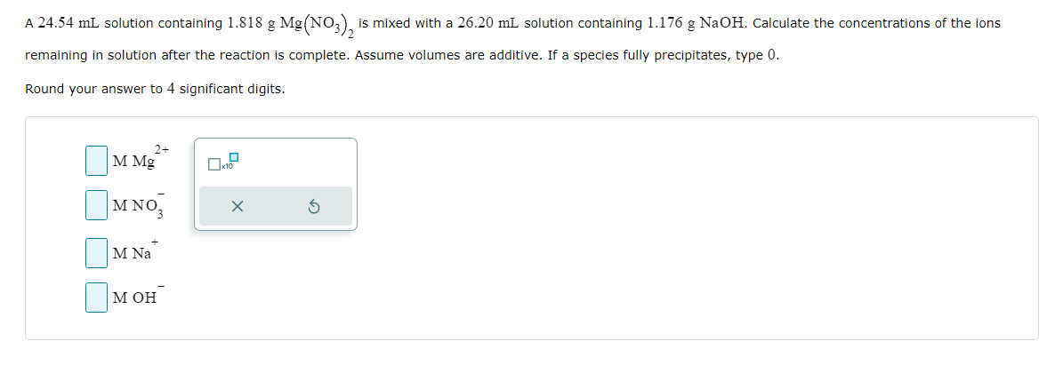 A 24.54 mL solution containing 1.818 g Mg(NO3)₂ is mixed with a 26.20 mL solution containing 1.176 g NaOH. Calculate the concentrations of the ions
remaining in solution after the reaction is complete. Assume volumes are additive. If a species fully precipitates, type 0.
Round your answer to 4 significant digits.
2+
M Mg
M NO
M Na
M OH
0
☐x10