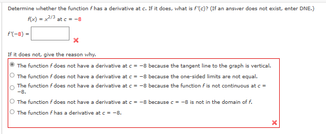 Determine whether the function f has a derivative at c. If it does, what is f'(c)? (If an answer does not exist, enter DNE.)
f(x) = x2/3 at c = -8
f'(-8)=
X
If it does not, give the reason why.
The function f does not have a derivative at c = -8 because the tangent line to the graph is vertical.
The function f does not have a derivative at c = -8 because the one-sided limits are not equal.
The function f does not have a derivative at c = -8 because the function f is not continuous at c =
-8.
O The function f does not have a derivative at c = -8 because c = -8 is not in the domain of f.
O The function f has a derivative at c = -8.