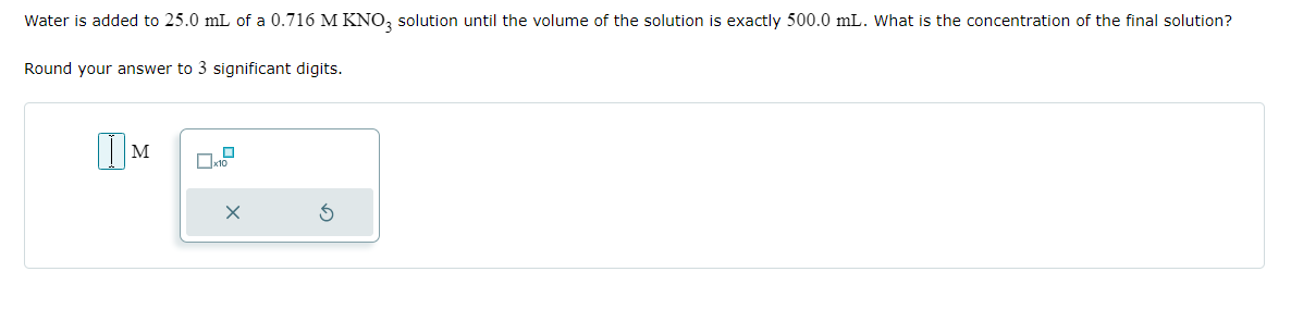 Water is added to 25.0 mL of a 0.716 M KNO3 solution until the volume of the solution is exactly 500.0 mL. What is the concentration of the final solution?
Round your answer to 3 significant digits.
M
x10
X