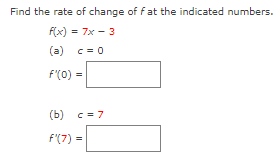 Find the rate of change of fat the indicated numbers.
f(x) = 7x - 3
(a) c = 0
f(0) =
(b) c = 7
f'(7)=