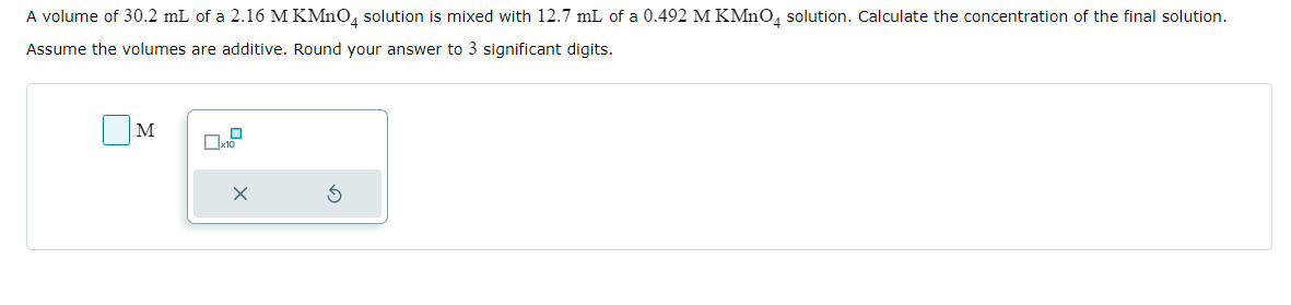 A volume of 30.2 mL of a 2.16 M KMnO4 solution is mixed with 12.7 mL of a 0.492 M KMnO4 solution. Calculate the concentration of the final solution.
Assume the volumes are additive. Round your answer to 3 significant digits.
M
x