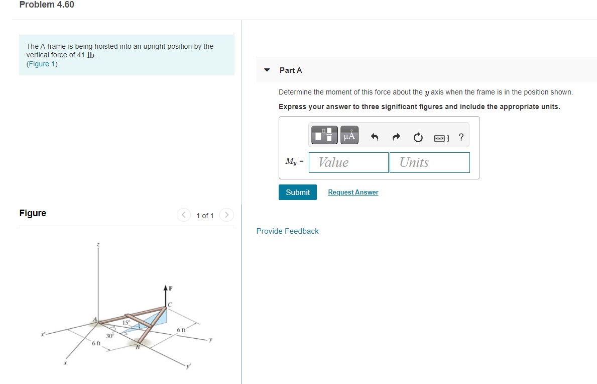 Problem 4.60
The A-frame is being hoisted into an upright position by the
vertical force of 41 lb
(Figure 1)
Part A
Determine the moment of this force about the y axis when the frame is in the position shown.
Express your answer to three significant figures and include the appropriate units.
HẢ
My =
Value
Units
Submit
Request Answer
Figure
< 1 of 1 >
Provide Feedback
15
6 ft
30
6 ft
