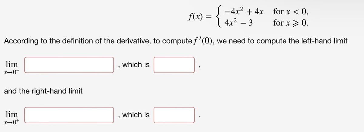 S -4x? + 4x for x < 0,
f(x) :
{
4x² – 3
for x > 0.
According to the definition of the derivative, to compute f'(0), we need to compute the left-hand limit
lim
which is
x→0-
and the right-hand limit
lim
which is
x→0+
