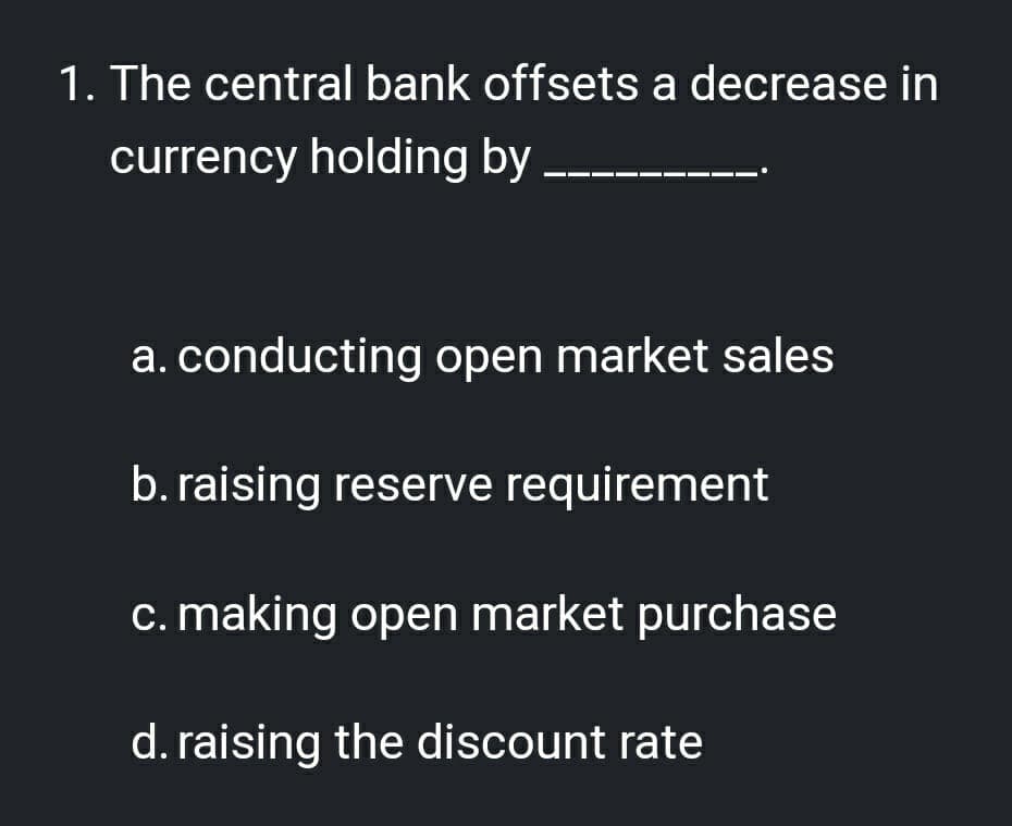 1. The central bank offsets a decrease in
currency holding by
a. conducting open market sales
b. raising reserve requirement
c. making open market purchase
d. raising the discount rate