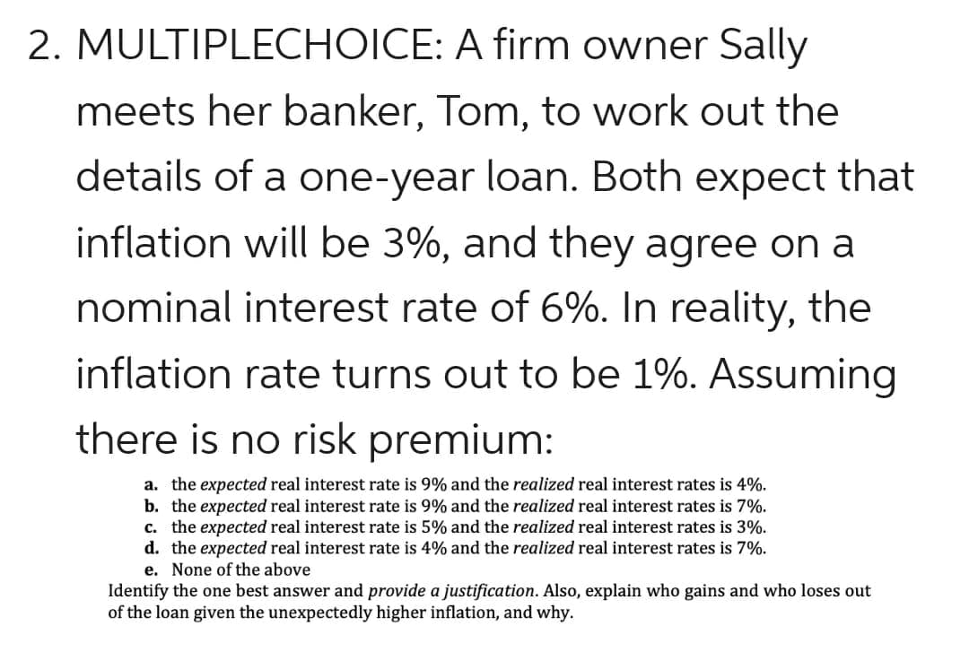 2. MULTIPLECHOICE: A firm owner Sally
meets her banker, Tom, to work out the
details of a one-year loan. Both expect that
inflation will be 3%, and they agree on a
nominal interest rate of 6%. In reality, the
inflation rate turns out to be 1%. Assuming
there is no risk premium:
a. the expected real interest rate is 9% and the realized real interest rates is 4%.
b. the expected real interest rate is 9% and the realized real interest rates is 7%.
c. the expected real interest rate is 5% and the realized real interest rates is 3%.
d. the expected real interest rate is 4% and the realized real interest rates is 7%.
e. None of the above
Identify the one best answer and provide a justification. Also, explain who gains and who loses out
of the loan given the unexpectedly higher inflation, and why.