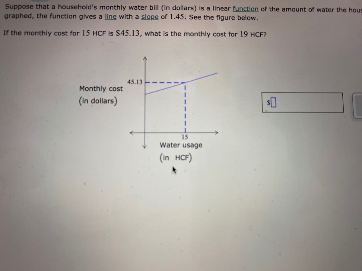 Suppose that a household's monthly water bill (in dollars) is a linear function of the amount of water the hous
graphed, the function gives a line with a slope of 1.45. See the figure below.
If the monthly cost for 15 HCF is $45.13, what is the monthly cost for 19 HCF?
