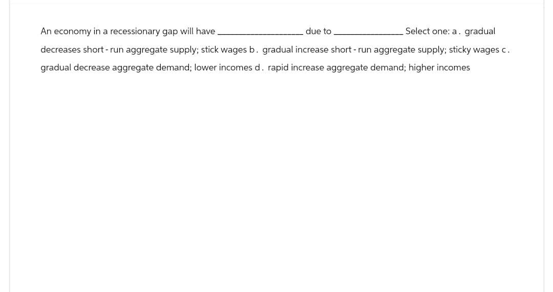 An economy in a recessionary gap will have.
due to
Select one: a. gradual
decreases short-run aggregate supply; stick wages b. gradual increase short-run aggregate supply; sticky wages c.
gradual decrease aggregate demand; lower incomes d. rapid increase aggregate demand; higher incomes