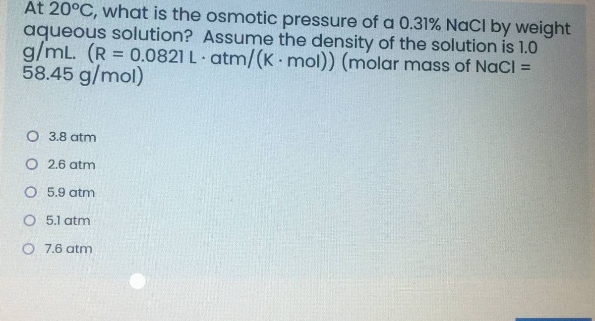 At 20°C, what is the osmotic pressure of a 0.31% NaCl by weight
aqueous solution? Assume the density of the solution is 1.0
g/mL. (R = 0.0821 L atm/(K -mol)) (molar mass of NaCl =
58.45 g/mol)
O 3.8 atm
O 2.6 atm
O 5.9 atm
O 5.1 atm
O 7.6 atm
