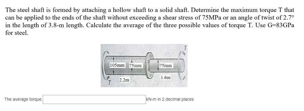 The steel shaft is formed by attaching a hollow shaft to a solid shaft. Determine the maximum torque T that
can be applied to the ends of the shaft without exceeding a shear stress of 75MPa or an angle of twist of 2.7°
in the length of 3.8-m length. Calculate the average of the three possible values of torque T. Use G-83GPa
for steel.
The average torque.
105mm
2.2m
75mm
75mm
1.6m
KN-m in 2 decimal places