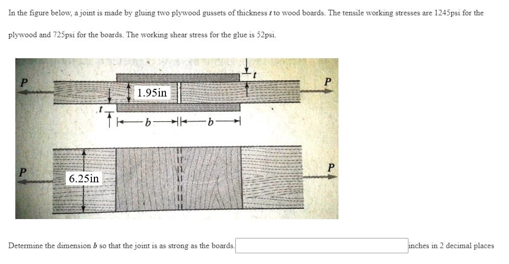 In the figure below, a joint is made by gluing two plywood gussets of thickness t to wood boards. The tensile working stresses are 1245psi for the
plywood and 725psi for the boards. The working shear stress for the glue is 52psi.
P
1.95in
·b b
P
6.25in
Determine the dimension b so that the joint is as strong as the boards.
inches in 2 decimal places