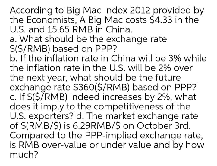 According to Big Mac Index 2012 provided by
the Economists, A Big Mac costs $4.33 in the
U.S. and 15.65 RMB in China.
a. What should be the exchange rate
S($/RMB) based on PPP?
b. If the inflation rate in China will be 3% while
the inflation rate in the U.S. will be 2% over
the next year, what should be the future
exchange rate S360($/RMB) based on PPP?
c. If S($7RMB) indeed increases by 2%, what
does it imply to the competitiveness of the
U.S. exporters? d. The market exchange rate
of S(RMB/$) is 6.29RMB/$ on October 3rd.
Compared to the PPP-implied exchange rate,
is RMB over-value or under value and by how
much?
