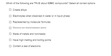 Which of the following are TRUE about IONIC compounds? Select all correct options
O Create alloys
O Electrolytes when dissolved in water or in liquid phase
O Represented by molecular formulas
Electrans are shared between aloms
O Made of metals and nonmetals
O Have high melting and boiling points
O Contain a sea of electrons
