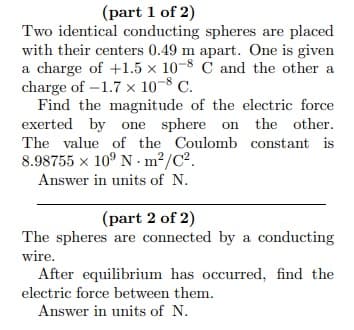 (part 1 of 2)
Two identical conducting spheres are placed
with their centers 0.49 m apart. One is given
a charge of +1.5 x 10-8 C and the other a
charge of -1.7 x 10-8 C.
Find the magnitude of the electric force
exerted by one sphere on the other.
The value of the Coulomb constant is
8.98755 x 10° N - m²/C2.
Answer in units of N.
(part 2 of 2)
The spheres are connected by a conducting
wire.
After equilibrium has occurred, find the
electric force between them.
Answer in units of N.
