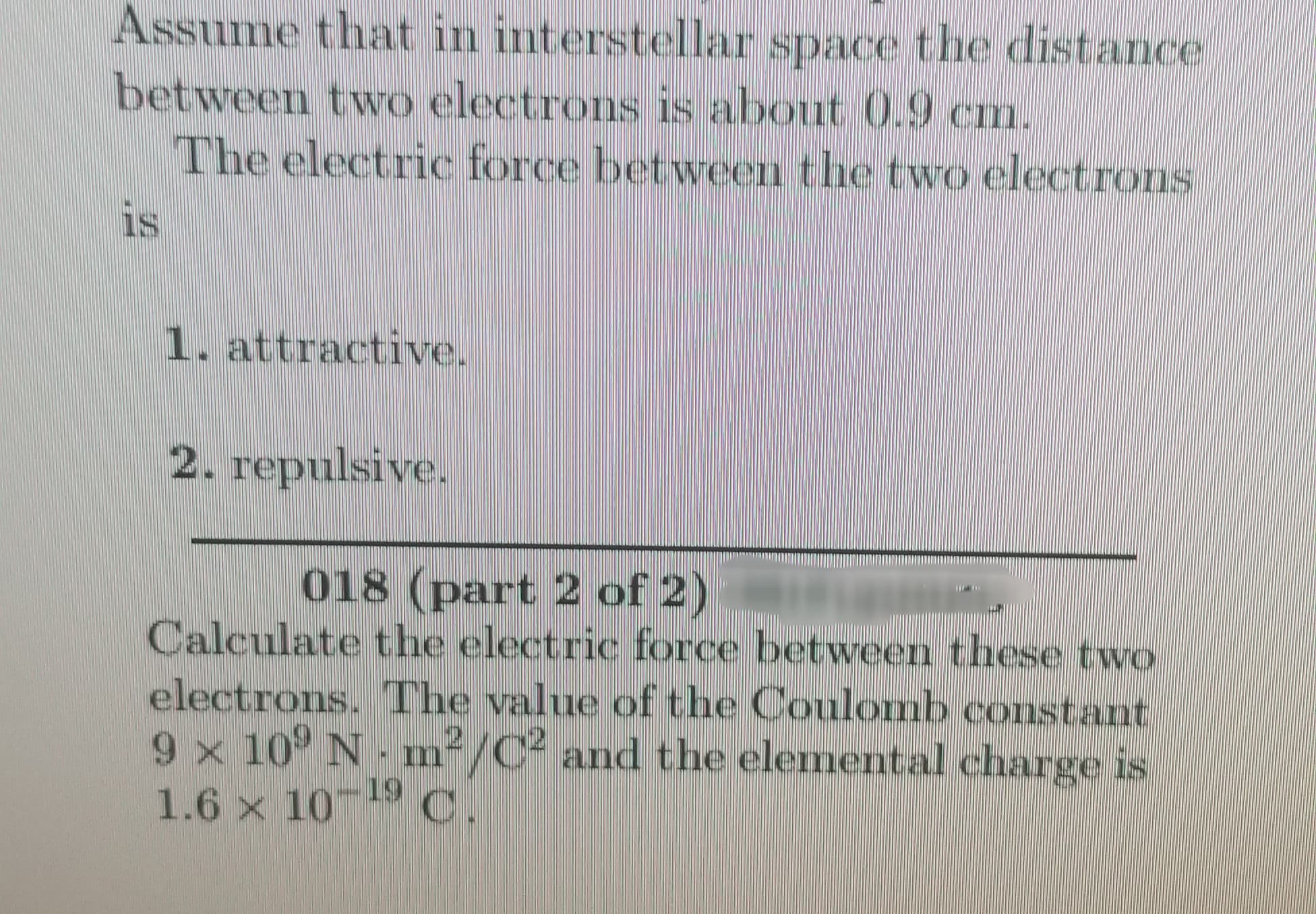 Assume that in interstellar space the distance
between two electrons is about 0.9 cm.
The electric force between the two electrons
is
1. attractive.
2. repulsive.
018 (part 2 of 2)
Calculate the electric force between these two
electrons. The value of the Coulomb constant
9 x 10° N m²/C² and the elemental charge is
1.6 x 10-19 C.
