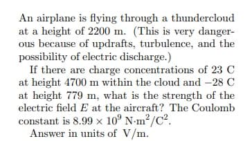 An airplane is flying through a thundercloud
at a height of 2200 m. (This is very danger-
ous because of updrafts, turbulence, and the
possibility of electric discharge.)
If there are charge concentrations of 23 C
at height 4700 m within the cloud and -28 C
at height 779 m, what is the strength of the
electric field E at the aircraft? The Coulomb
constant is 8.99 × 10° N-m²/C?.
Answer in units of V/m.
