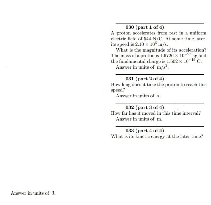 030 (part 1 of 4)
A proton accelerates from rest in a uniform
electric field of 544 N/C. At some time later,
its speed is 2.10 × 106 m/s.
What is the magnitude of its acceleration?
The mass of a proton is 1.6726 x 10-27 kg and
the fundamental charge is 1.602 x 10-19 C.
Answer in units of m/s?.
031 (part 2 of 4)
How long does it take the proton to reach this
speed?
Answer in units of s.
032 (part 3 of 4)
How far has it moved in this time interval?
Answer in units of m.
033 (part 4 of 4)
What is its kinetic energy at the later time?
Answer in units of J.
