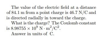 The value of the electric field at a distance
of 84.1 m from a point charge is 46.7 N/C and
is directed radially in toward the charge.
What is the charge? The Coulomb constant
is 8.98755 x 10° N m²/C².
Answer in units of C.
