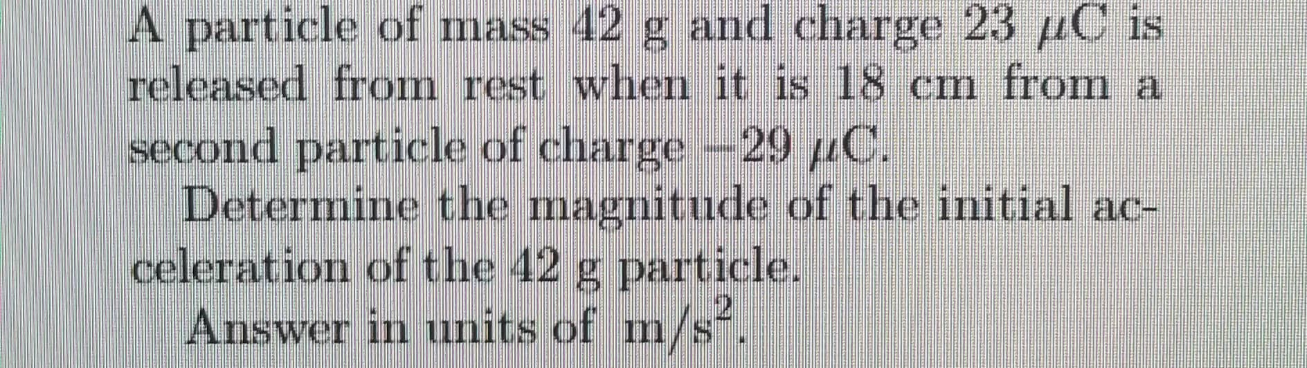 A particle of mass 42 g and charge 23 µC is
released from rest whem it is 18 cm from a
second particle of charge-29 µC.
Determine the magnitude of the initial ac-
celeration of the 42 g particle.
Answer in units of m/s.
