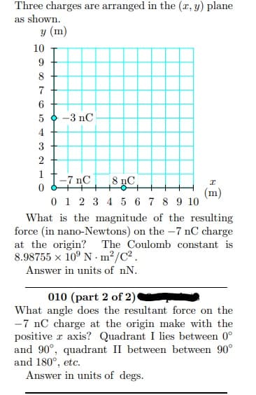 Three charges are arranged in the (x, y) plane
as shown.
y (m)
10
7
6
5 0 -3 nC
4
3
f-7 nC
„C| 8 µC,
0 1 2 3 4 5 6 7 8 9 10
(m)
What is the magnitude of the resulting
force (in nano-Newtons) on the -7 nC charge
at the origin?
8.98755 x 10° N - m²/C².
The Coulomb constant is
Answer in units of nN.
010 (part 2 of 2)
What angle does the resultant force on the
-7 nC charge at the origin make with the
positive r axis? Quadrant I lies between 0°
and 90°, quadrant II between between 90°
and 180°, etc.
Answer in units of degs.
