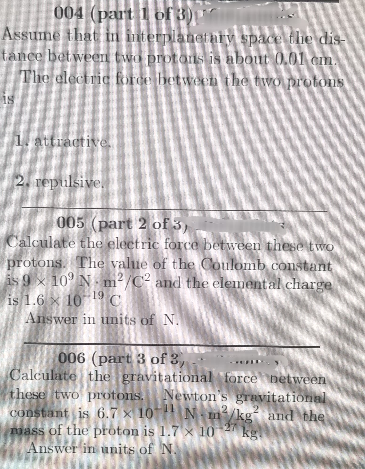 004 (part 1 of 3) "
Assume that in interplanetary space the dis-
tance between two protos is about 0.01 cm.
The electric force between the two protons
is
1. attractive.
2. repulsive.
005 (part 2 of 3)
Calculate the electric force between these two
protons. The value of the Coulomb constant
is 9 x 10° N m²/C² and the elemental charge
is 1.6 x 10--° C
Answer in units of N.
2.
-19
006 (part 3 of 3,
Calculate the gravitational force between
these two protons.
COnstant is 6.7 x 10
mass of the proton is 1.7 x 10
Answer in units of N.
Newton's gravitational
11
N·m²/kg² and the
kg.
