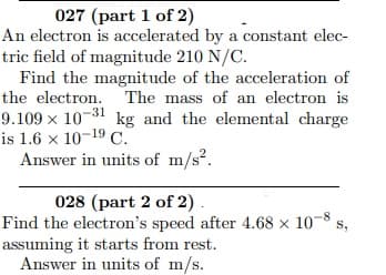 027 (part 1 of 2)
An electron is accelerated by a constant elec-
tric field of magnitude 210 N/C.
Find the magnitude of the acceleration of
the electron. The mass of an electron is
9.109 x 10-31 kg and the elemental charge
is 1.6 x 10-19 C.
Answer in units of m/s?.
028 (part 2 of 2).
Find the electron's speed after 4.68 × 10
assuming it starts from rest.
Answer in units of m/s.
