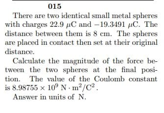 015
There are two identical small metal spheres
with charges 22.9 µC and –19.3491 µC. The
distance between them is 8 cm. The spheres
are placed in contact then set at their original
distance.
Calculate the magnitude of the force be-
tween the two spheres at the final posi-
tion. The value of the Coulomb constant
is 8.98755 x 10° N · m²/C².
Answer in units of N.
