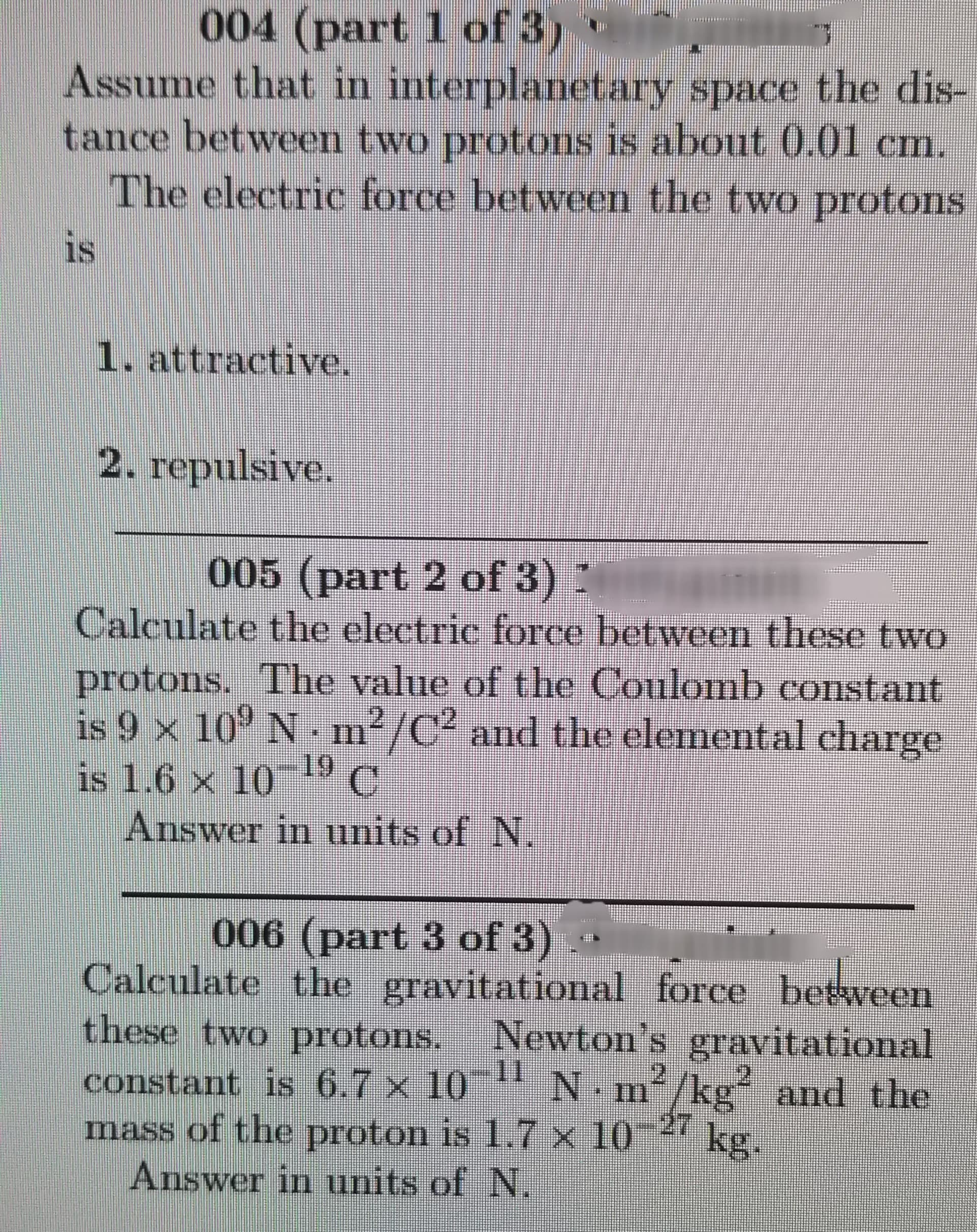 004 (part 1 of 3)
Assume that in interplanetary space the dis-
tance between two protons is about 0.01 cm.
The electric force between the two protons
is
1. attractive.
2. repulsive.
005 (part 2 of 3) *
Calculate the electric force between these two
protons. The value of the Coulomb constant
is 9 x 10° N. m²/C² and the elemental charge
is 1.6 × 10 19 C
Answer in units of N.
006 (part 3 of 3)
Calculate the gravitational force between
these two protons.
Newton's gravitational
11
•m/kg and the
constant is 6.7 x 10
mass of the proton is 1.7 x 10-4 kg.
Answer in units of N.
111
27
